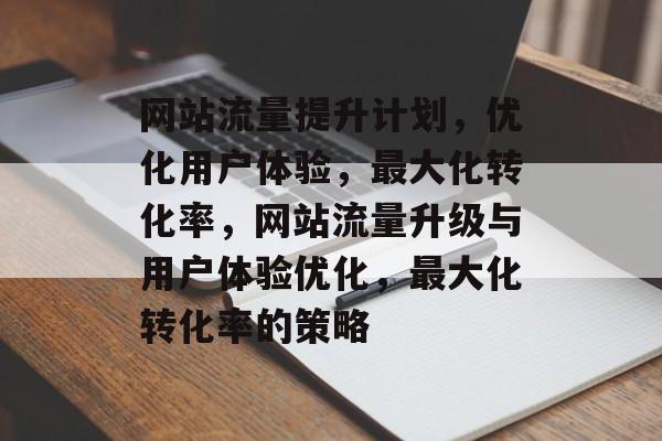 网站流量提升计划,优化用户体验,最大化转化率,网站流量升级与用户体验优化,最大化转化率的策略 网站流量提升计划,优化用户体验,最大化转化率,网站流量升级与用户体验优化,最大化转化率的策略