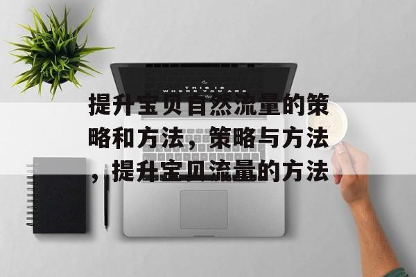 提升宝贝自然流量的策略和方法,策略与方法,提升宝贝流量的方法 提升宝贝自然流量的策略和方法,策略与方法,提升宝贝流量的方法
