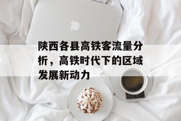 陕西各县高铁客流量分析,高铁时代下的区域发展新动力 陕西各县高铁客流量分析,高铁时代下的区域发展新动力