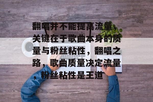 翻唱并不能提高流量,关键在于歌曲本身的质量与粉丝粘性,翻唱之路,歌曲质量决定流量,粉丝粘性是王道 翻唱并不能提高流量,关键在于歌曲本身的质量与粉丝粘性,翻唱之路,歌曲质量决定流量,粉丝粘性是王道