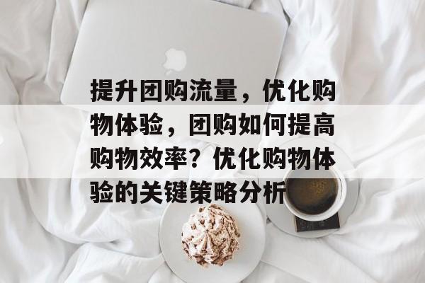提升团购流量,优化购物体验,团购如何提高购物效率?优化购物体验的关键策略分析 提升团购流量,优化购物体验,团购如何提高购物效率?优化购物体验的关键策略分析
