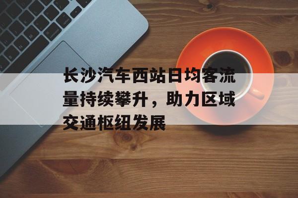 长沙汽车西站日均客流量持续攀升,助力区域交通枢纽发展 长沙汽车西站日均客流量持续攀升,助力区域交通枢纽发展