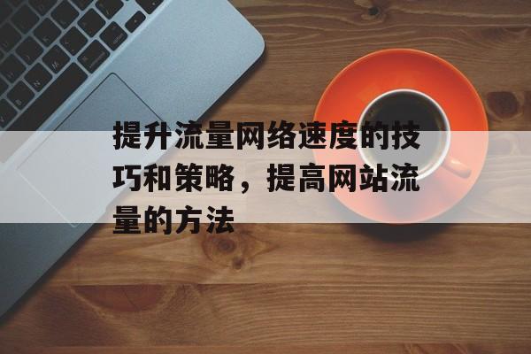 提升流量网络速度的技巧和策略,提高网站流量的方法 提升流量网络速度的技巧和策略,提高网站流量的方法