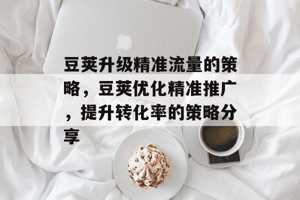 豆荚升级精准流量的策略,豆荚优化精准推广,提升转化率的策略分享 豆荚升级精准流量的策略,豆荚优化精准推广,提升转化率的策略分享
