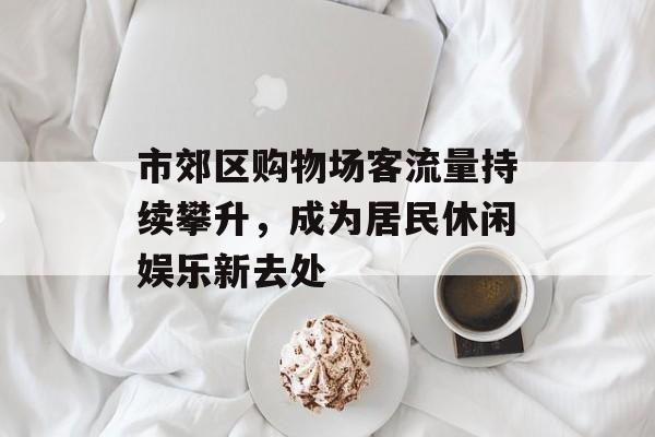 市郊区购物场客流量持续攀升,成为居民休闲娱乐新去处 市郊区购物场客流量持续攀升,成为居民休闲娱乐新去处