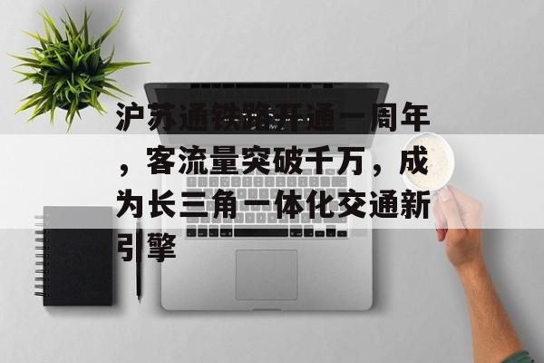 沪苏通铁路开通一周年,客流量突破千万,成为长三角一体化交通新引擎 沪苏通铁路开通一周年,客流量突破千万,成为长三角一体化交通新引擎