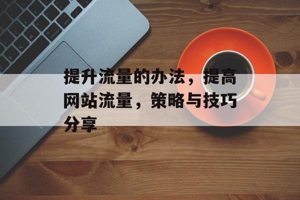 提升流量的办法,提高网站流量,策略与技巧分享 提升流量的办法,提高网站流量,策略与技巧分享