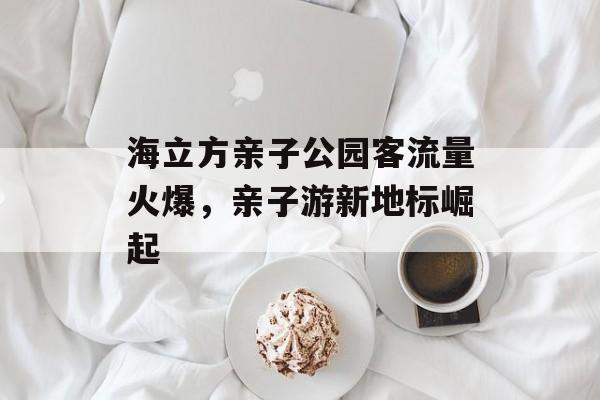 海立方亲子公园客流量火爆，亲子游新地标崛起