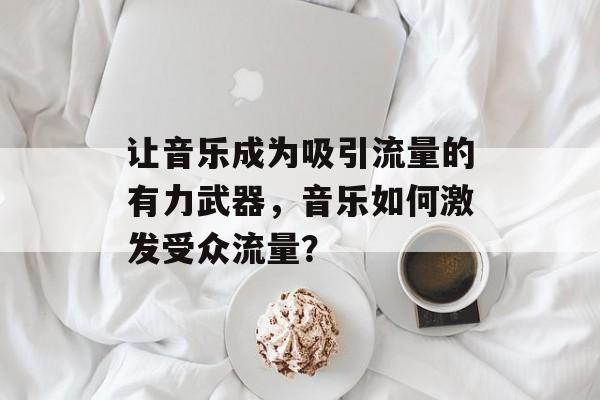 让音乐成为吸引流量的有力武器，音乐如何激发受众流量？