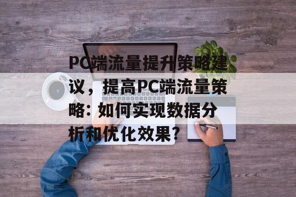 PC端流量提升策略建议,提高PC端流量策略: 如何实现数据分析和优化效果? PC端流量提升策略建议,提高PC端流量策略: 如何实现数据分析和优化效果?