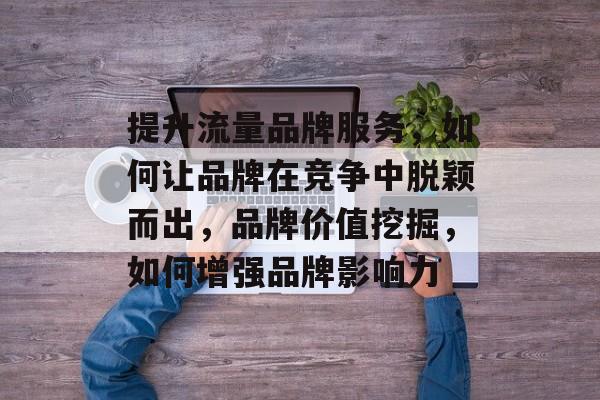 提升流量品牌服务,如何让品牌在竞争中脱颖而出,品牌价值挖掘,如何增强品牌影响力 提升流量品牌服务,如何让品牌在竞争中脱颖而出,品牌价值挖掘,如何增强品牌影响力