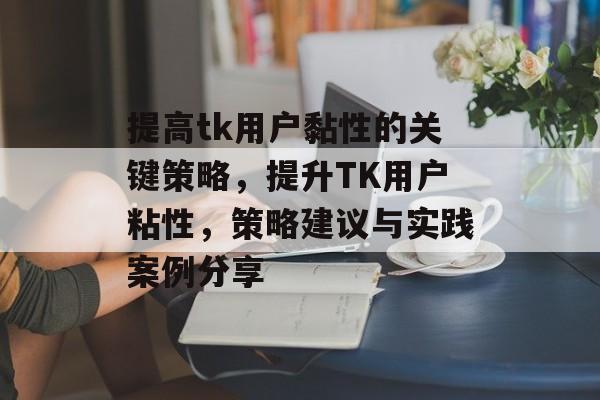 提高tk用户黏性的关键策略,提升TK用户粘性,策略建议与实践案例分享 提高tk用户黏性的关键策略,提升TK用户粘性,策略建议与实践案例分享
