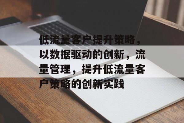 低流量客户提升策略,以数据驱动的创新,流量管理,提升低流量客户策略的创新实践 低流量客户提升策略,以数据驱动的创新,流量管理,提升低流量客户策略的创新实践