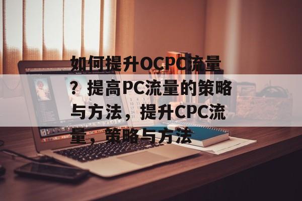 如何提升OCPC流量?提高PC流量的策略与方法,提升CPC流量,策略与方法 如何提升OCPC流量?提高PC流量的策略与方法,提升CPC流量,策略与方法