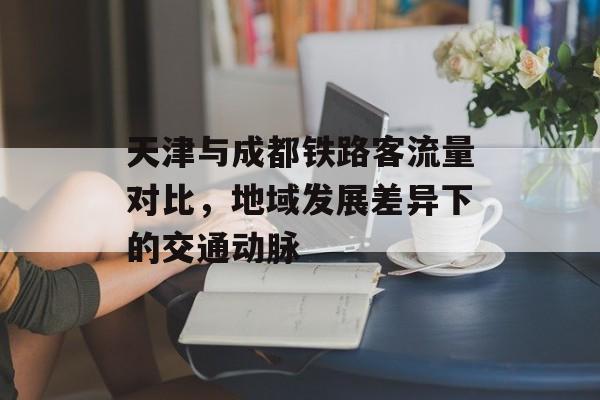 天津与成都铁路客流量对比,地域发展差异下的交通动脉 天津与成都铁路客流量对比,地域发展差异下的交通动脉