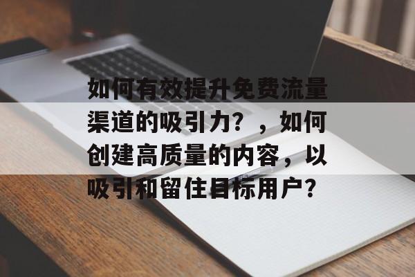 如何有效提升免费流量渠道的吸引力?,如何创建高质量的内容,以吸引和留住目标用户? 如何有效提升免费流量渠道的吸引力?,如何创建高质量的内容,以吸引和留住目标用户?