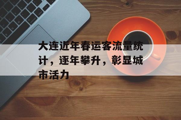 大连近年春运客流量统计，逐年攀升，彰显城市活力