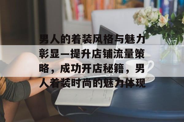 男人的着装风格与魅力彰显—提升店铺流量策略,成功开店秘籍,男人着装时尚的魅力体现 男人的着装风格与魅力彰显—提升店铺流量策略,成功开店秘籍,男人着装时尚的魅力体现