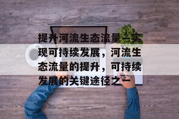 提升河流生态流量—实现可持续发展,河流生态流量的提升,可持续发展的关键途径之一 提升河流生态流量—实现可持续发展,河流生态流量的提升,可持续发展的关键途径之一