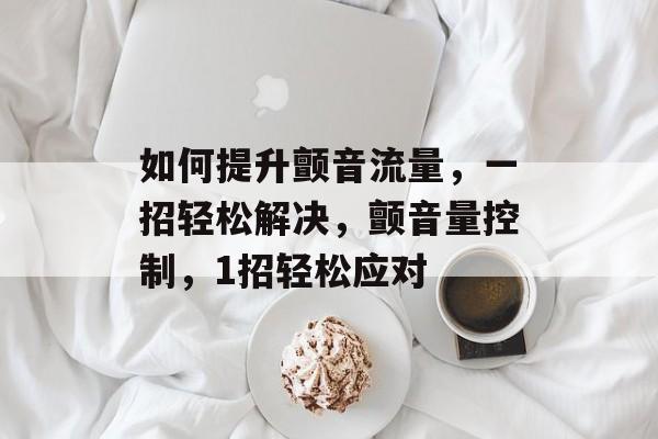 如何提升颤音流量,一招轻松解决,颤音量控制,1招轻松应对 如何提升颤音流量,一招轻松解决,颤音量控制,1招轻松应对