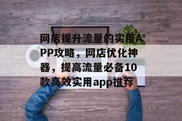 网店提升流量的实用APP攻略，网店优化神器，提高流量必备10款高效实用app推荐