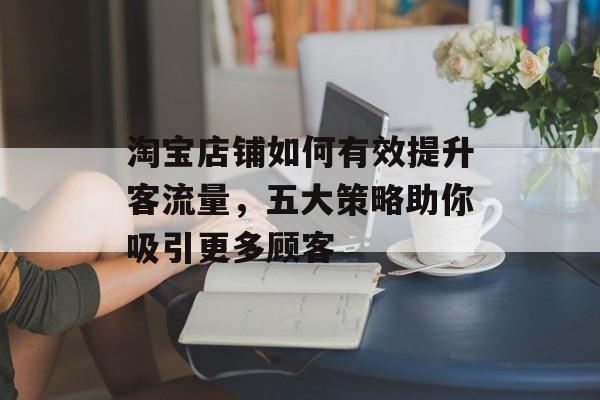 淘宝店铺如何有效提升客流量,五大策略助你吸引更多顾客 淘宝店铺如何有效提升客流量,五大策略助你吸引更多顾客