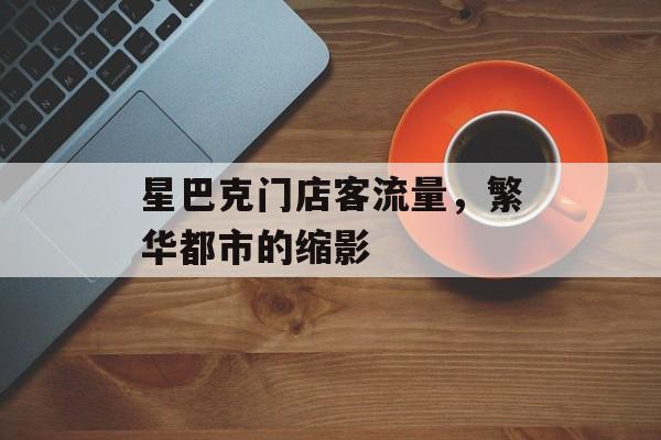 星巴克门店客流量,繁华都市的缩影 星巴克门店客流量,繁华都市的缩影