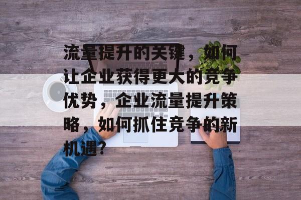 流量提升的关键,如何让企业获得更大的竞争优势,企业流量提升策略,如何抓住竞争的新机遇? 流量提升的关键,如何让企业获得更大的竞争优势,企业流量提升策略,如何抓住竞争的新机遇?