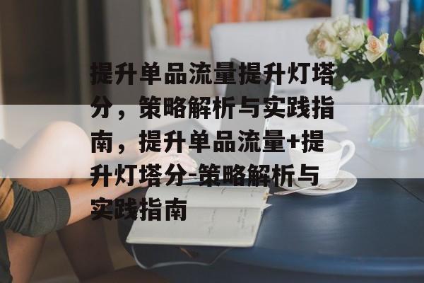 提升单品流量提升灯塔分,策略解析与实践指南,提升单品流量+提升灯塔分-策略解析与实践指南 提升单品流量提升灯塔分,策略解析与实践指南,提升单品流量+提升灯塔分-策略解析与实践指南