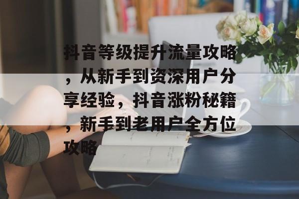 抖音等级提升流量攻略,从新手到资深用户分享经验,抖音涨粉秘籍,新手到老用户全方位攻略 抖音等级提升流量攻略,从新手到资深用户分享经验,抖音涨粉秘籍,新手到老用户全方位攻略