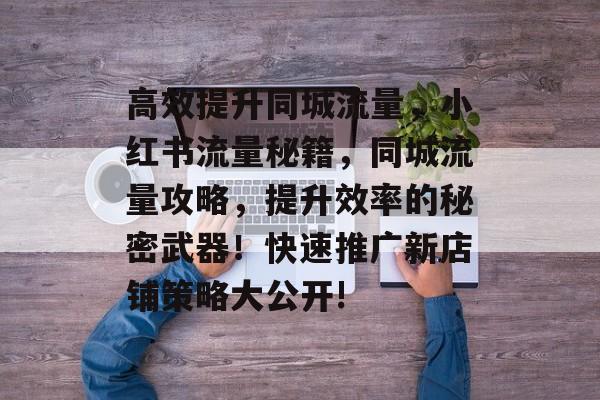 高效提升同城流量,小红书流量秘籍,同城流量攻略,提升效率的秘密武器!快速推广新店铺策略大公开! 高效提升同城流量,小红书流量秘籍,同城流量攻略,提升效率的秘密武器!快速推广新店铺策略大公开!