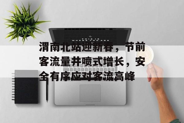 渭南北站迎新春,节前客流量井喷式增长,安全有序应对客流高峰 渭南北站迎新春,节前客流量井喷式增长,安全有序应对客流高峰
