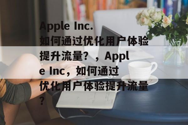 Apple Inc.如何通过优化用户体验提升流量？，Apple Inc，如何通过优化用户体验提升流量？