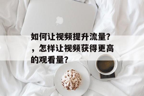 如何让视频提升流量?,怎样让视频获得更高的观看量? 如何让视频提升流量?,怎样让视频获得更高的观看量?