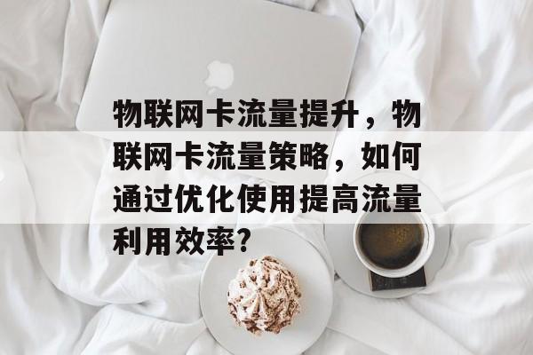 物联网卡流量提升,物联网卡流量策略,如何通过优化使用提高流量利用效率? 物联网卡流量提升,物联网卡流量策略,如何通过优化使用提高流量利用效率?