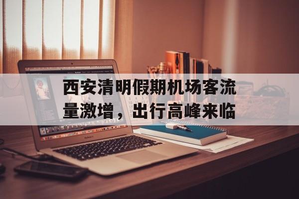 西安清明假期机场客流量激增,出行高峰来临 西安清明假期机场客流量激增,出行高峰来临