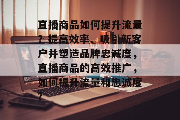 直播商品如何提升流量?提高效率、吸引新客户并塑造品牌忠诚度,直播商品的高效推广,如何提升流量和忠诚度? 直播商品如何提升流量?提高效率、吸引新客户并塑造品牌忠诚度,直播商品的高效推广,如何提升流量和忠诚度?