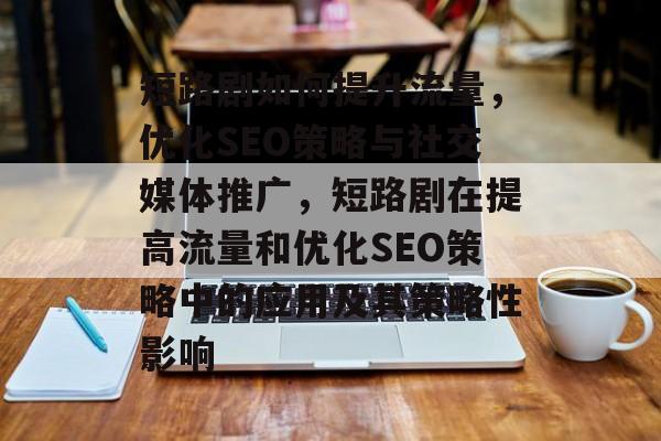 短路剧如何提升流量,优化SEO策略与社交媒体推广,短路剧在提高流量和优化SEO策略中的应用及其策略性影响 短路剧如何提升流量,优化SEO策略与社交媒体推广,短路剧在提高流量和优化SEO策略中的应用及其策略性影响