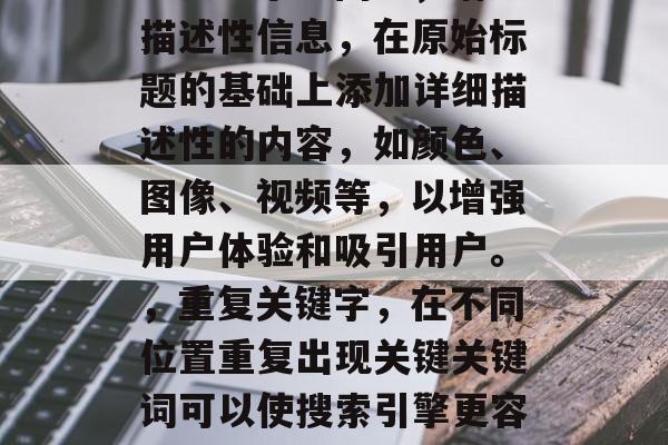 的方法可以极大地提高搜索引擎的排名和访问量。以下是一些优化标题的方法,可以帮助您增加流量并吸引更多的潜在客户,使用关键词,在标题中使用与您的产品或服务相关的关键词,这将帮助搜索引擎理解您的内容,并将其排名在其结果页面上。,将大型的标题压缩成更小的标题,以减少在搜索引擎搜索结果中的分页显示空间。,增加描述性信息,在原始标题的基础上添加详细描述性的内容,如颜色、图像、视频等,以增强用户体验和吸引用户。,重复关键字,在不同位置重复出现关键关键词可以使搜索引擎更容易地识别您的网站,并将它与其他内容匹配。,避免长篇大论的标题,标题过长可能导致搜索引擎无法准确地捕捉到您的主要信息,因此,建议创建一个简洁明了的标题。,请记住,优化标题只是一种方法,要想真正提升网站的可见性和排名,还需要实施有效的外部链接策略、执行正确的网络营销活动以及保持持续更新的内容质量。 的方法可以极大地提高搜索引擎的排名和访问量。以下是一些优化标题的方法,可以帮助您增加流量并吸引更多的潜在客户,使用关键词,在标题中使用与您的产品或服务相关的关键词,这将帮助搜索引擎理解您的内容,并将其排名在其结果页面上。,将大型的标题压缩成更小的标题,以减少在搜索引擎搜索结果中的分页显示空间。,增加描述性信息,在原始标题的基础上添加详细描述性的内容,如颜色、图像、视频等,以增强用户体验和吸引用户。,重复关键字,在不同位置重复出现关键关键词可以使搜索引擎更容易地识别您的网站,并将它与其他内容匹配。,避免长篇大论的标题,标题过长可能导致搜索引擎无法准确地捕捉到您的主要信息,因此,建议创建一个简洁明了的标题。,请记住,优化标题只是一种方法,要想真正提升网站的可见性和排名,还需要实施有效的外部链接策略、执行正确的网络营销活动以及保持持续更新的内容质量。