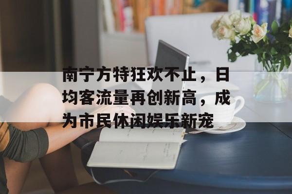 南宁方特狂欢不止,日均客流量再创新高,成为市民休闲娱乐新宠 南宁方特狂欢不止,日均客流量再创新高,成为市民休闲娱乐新宠