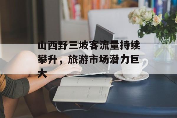 山西野三坡客流量持续攀升,旅游市场潜力巨大 山西野三坡客流量持续攀升,旅游市场潜力巨大