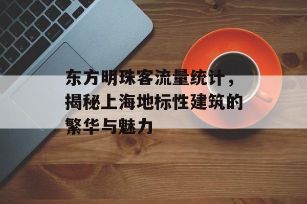 东方明珠客流量统计，揭秘上海地标性建筑的繁华与魅力