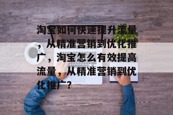 淘宝如何快速提升流量，从精准营销到优化推广，淘宝怎么有效提高流量，从精准营销到优化推广？