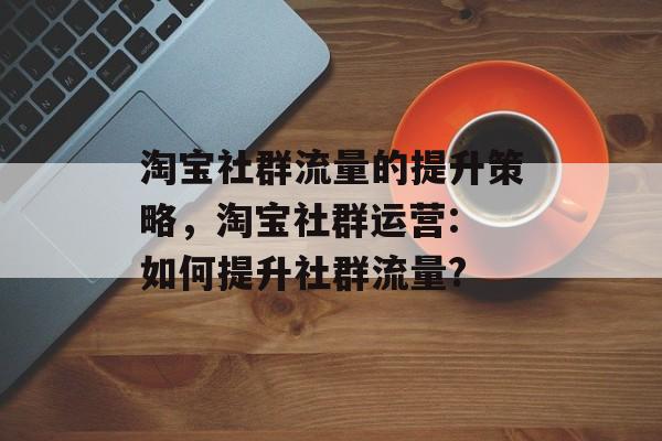 淘宝社群流量的提升策略，淘宝社群运营: 如何提升社群流量?