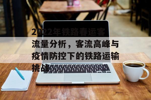 2022年铁路春运客流量分析,客流高峰与疫情防控下的铁路运输挑战 2022年铁路春运客流量分析,客流高峰与疫情防控下的铁路运输挑战