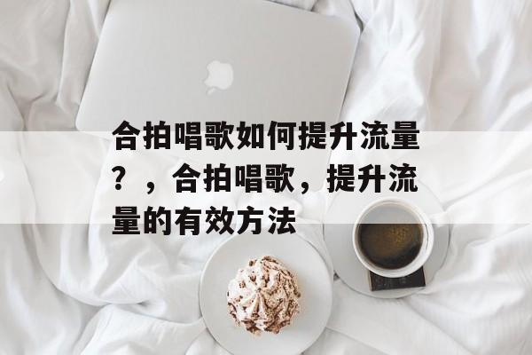 合拍唱歌如何提升流量?,合拍唱歌,提升流量的有效方法 合拍唱歌如何提升流量?,合拍唱歌,提升流量的有效方法