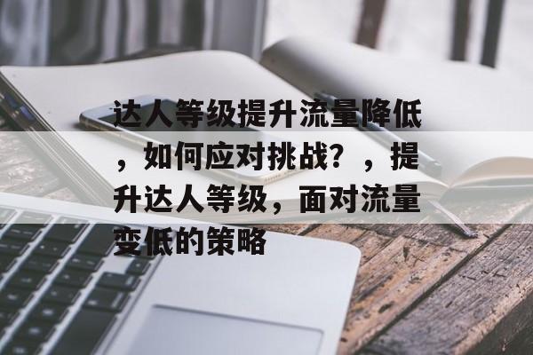达人等级提升流量降低,如何应对挑战?,提升达人等级,面对流量变低的策略 达人等级提升流量降低,如何应对挑战?,提升达人等级,面对流量变低的策略