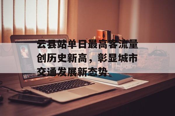云县站单日最高客流量创历史新高,彰显城市交通发展新态势 云县站单日最高客流量创历史新高,彰显城市交通发展新态势