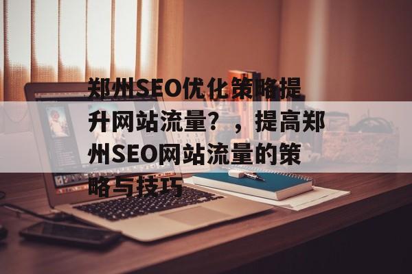 郑州SEO优化策略提升网站流量?,提高郑州SEO网站流量的策略与技巧 郑州SEO优化策略提升网站流量?,提高郑州SEO网站流量的策略与技巧