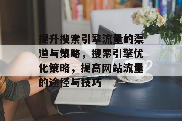 提升搜索引擎流量的渠道与策略,搜索引擎优化策略,提高网站流量的途径与技巧 提升搜索引擎流量的渠道与策略,搜索引擎优化策略,提高网站流量的途径与技巧